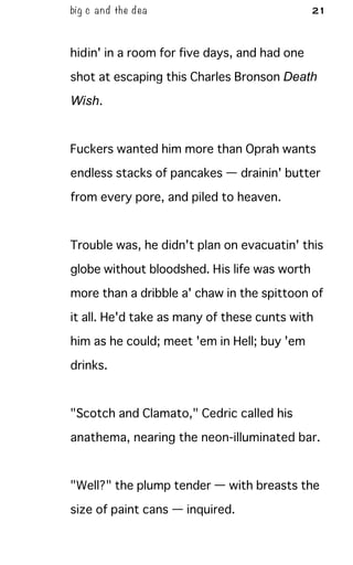 big c and the dea 21
hidin' in a room for five days, and had one
shot at escaping this Charles Bronson Death
Wish.
Fuckers wanted him more than Oprah wants
endless stacks of pancakes — drainin' butter
from every pore, and piled to heaven.
Trouble was, he didn't plan on evacuatin' this
globe without bloodshed. His life was worth
more than a dribble a' chaw in the spittoon of
it all. He'd take as many of these cunts with
him as he could; meet 'em in Hell; buy 'em
drinks.
"Scotch and Clamato," Cedric called his
anathema, nearing the neon-illuminated bar.
"Well?" the plump tender — with breasts the
size of paint cans — inquired.
 