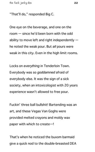 the fuck junky dos 22
"That'll do," responded Big C.
One eye on the beverage, and one on the
room — since he'd been born with the odd
ability to move left and right independently —
he noted the weak pour. But all pours were
weak in this city. Even in the high limit rooms.
Locks on everything in Tenderloin Town.
Everybody was so goddamned afraid of
everybody else. It was the sign of a sick
society, when an intoxicologist with 20 years
experience wasn't allowed to free pour.
Fuckin' three ball bullshit! Bartending was an
art, and these Vegas Van Goghs were
provided melted crayons and moldy wax
paper with which to create—!
That's when he noticed the buxom barmaid
give a quick nod to the double-breasted DEA
 