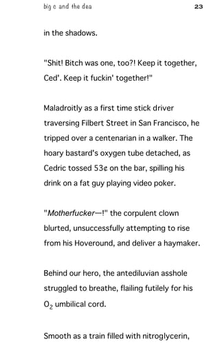 big c and the dea 23
in the shadows.
"Shit! Bitch was one, too?! Keep it together,
Ced'. Keep it fuckin' together!"
Maladroitly as a first time stick driver
traversing Filbert Street in San Francisco, he
tripped over a centenarian in a walker. The
hoary bastard's oxygen tube detached, as
Cedric tossed 53¢ on the bar, spilling his
drink on a fat guy playing video poker.
"Motherfucker—!" the corpulent clown
blurted, unsuccessfully attempting to rise
from his Hoveround, and deliver a haymaker.
Behind our hero, the antediluvian asshole
struggled to breathe, flailing futilely for his
O2 umbilical cord.
Smooth as a train filled with nitroglycerin,
 