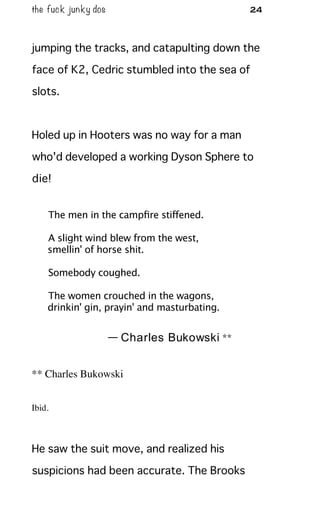 the fuck junky dos 24
jumping the tracks, and catapulting down the
face of K2, Cedric stumbled into the sea of
slots.
Holed up in Hooters was no way for a man
who'd developed a working Dyson Sphere to
die!
The men in the campﬁre stiffened.
A slight wind blew from the west,
smellin' of horse shit.
Somebody coughed.
The women crouched in the wagons,
drinkin' gin, prayin' and masturbating.
— Charles Bukowski **
** Charles Bukowski
Ibid.
He saw the suit move, and realized his
suspicions had been accurate. The Brooks
 