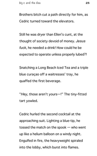 big c and the dea 25
Brothers bitch cut a path directly for him, as
Cedric turned toward the elevators.
Still he was dryer than Ellen's cunt, at the
thought of society devoid of money. Jesus
fuck, he needed a drink! How could he be
expected to operate unless properly lubed?!
Snatching a Long Beach Iced Tea and a triple
blue curaçao off a waitresses' tray, he
quaffed the first beverage.
"Hey, those aren't yours—!" The tiny-fitted
tart yowled.
Cedric hurled the second cocktail at the
approaching suit. Lighting a blue-tip, he
tossed the match on the spook — who went
up like a helium balloon on a windy night.
Engulfed in fire, the heavyweight spiraled
into the lobby, which burst into flames.
 