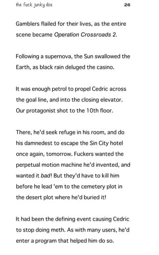 the fuck junky dos 26
Gamblers flailed for their lives, as the entire
scene became Operation Crossroads 2.
Following a supernova, the Sun swallowed the
Earth, as black rain deluged the casino.
It was enough petrol to propel Cedric across
the goal line, and into the closing elevator.
Our protagonist shot to the 10th floor.
There, he'd seek refuge in his room, and do
his damnedest to escape the Sin City hotel
once again, tomorrow. Fuckers wanted the
perpetual motion machine he'd invented, and
wanted it bad! But they'd have to kill him
before he lead 'em to the cemetery plot in
the desert plot where he'd buried it!
It had been the defining event causing Cedric
to stop doing meth. As with many users, he'd
enter a program that helped him do so.
 