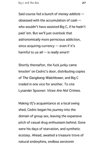 big c and the dea 27
Said course fed a bunch of money addicts —
obsessed with the accumulation of cash —
who wouldn't have assisted Big C, if he hadn't
paid 'em. But we'll just overlook that
astronomically more pernicious addiction,
since acquiring currency — even if it's
harmful to us all — is really smart!
Shortly thereafter, the fuck junky came
knockin' on Cedric's door, distributing copies
of The Gangbang Watchtower, and Big C
traded in one vice for another. To cite
Lysander Spooner: Vices Are Not Crimes.
Making tfj's acquaintance at a local swing
shed, Cedric began his journey into the
domain of group sex, leaving the expansive
pitch of casual drug enthusiasm behind. Gone
were his days of starvation, and synthetic
ecstasy. Ahead, awaited a treasure trove of
natural endorphins, endless serotonin
 