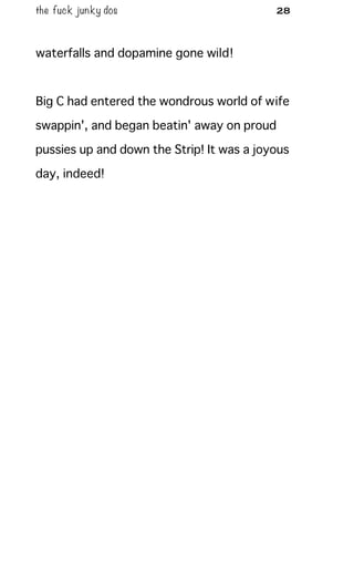 the fuck junky dos 28
waterfalls and dopamine gone wild!
Big C had entered the wondrous world of wife
swappin', and began beatin' away on proud
pussies up and down the Strip! It was a joyous
day, indeed!
 