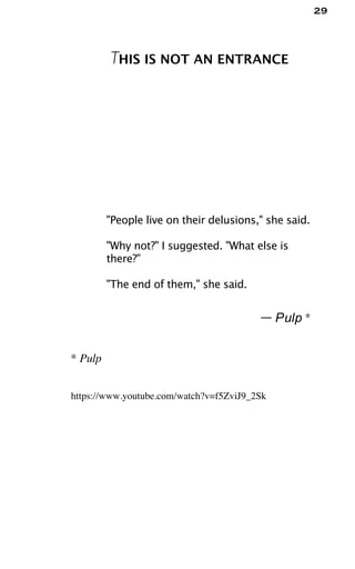 29
THIS IS NOT AN ENTRANCE
"People live on their delusions," she said.
"Why not?" I suggested. "What else is
there?"
"The end of them," she said.
— Pulp *
* Pulp
https://www.youtube.com/watch?v=f5ZviJ9_2Sk
 