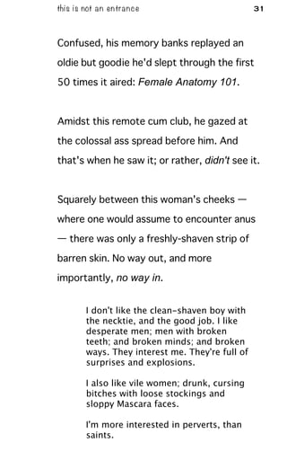 this is not an entrance 31
Confused, his memory banks replayed an
oldie but goodie he'd slept through the first
50 times it aired: Female Anatomy 101.
Amidst this remote cum club, he gazed at
the colossal ass spread before him. And
that's when he saw it; or rather, didn't see it.
Squarely between this woman's cheeks —
where one would assume to encounter anus
— there was only a freshly-shaven strip of
barren skin. No way out, and more
importantly, no way in.
I don't like the clean-shaven boy with
the necktie, and the good job. I like
desperate men; men with broken
teeth; and broken minds; and broken
ways. They interest me. They're full of
surprises and explosions.
I also like vile women; drunk, cursing
bitches with loose stockings and
sloppy Mascara faces.
I'm more interested in perverts, than
saints.
 