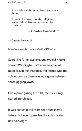 the fuck junky dos 32
I can relax with bums, because I am a
bum.
I don't like laws, morals, religions,
rules. I don't like to be shaped by
society.
— Charles Bukowski **
** Charles Bukowski
https://www.youtube.com/watch?v=hLyM2Kwe9sc
Searching for an asshole, one typically looks
toward Washington, or between a pair of
buttocks. In this instance, the former was the
sole option, as there was no ingress between
these jiggling jowls.
Like a prole gazing at truth, the fuck junky
stared, perplexed.
It was darker in the room than humanity's
future, but was it possible this chick really
had no bung?!
 
