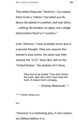 this is not an entrance 33
This whole thing was "America": You expect
there to be a "nation," but when you fly
above the planet in a jetliner, and look down,
…nothing. No borders; no signs; not a single
demarcation there's a "country."
Like "America," most probably never give it
a second thought. They just assume this
woman's anus exists, the same way they
assume the "U.S." does. But, akin to the
"United States," the asshole isn't there.
They love to be fooled. They don't know
the truth. Hell, they don't even want the
truth. It makes them unhappy.
— Charles Bukowski ***
*** Charles Bukowski
Ibid.
"America" is a marketing ploy. It isn't extant,
yet billions believe it is.
 