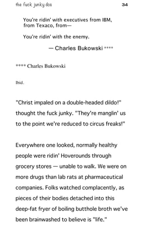 the fuck junky dos 34
You're ridin' with executives from IBM,
from Texaco, from—
You're ridin' with the enemy.
— Charles Bukowski ****
**** Charles Bukowski
Ibid.
"Christ impaled on a double-headed dildo!"
thought the fuck junky. "They're manglin' us
to the point we're reduced to circus freaks!"
Everywhere one looked, normally healthy
people were ridin' Hoverounds through
grocery stores — unable to walk. We were on
more drugs than lab rats at pharmaceutical
companies. Folks watched complacently, as
pieces of their bodies detached into this
deep-fat fryer of boiling butthole broth we've
been brainwashed to believe is "life."
 