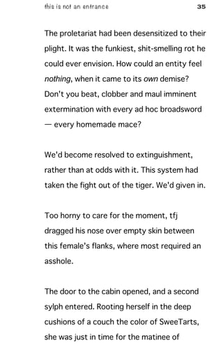 this is not an entrance 35
The proletariat had been desensitized to their
plight. It was the funkiest, shit-smelling rot he
could ever envision. How could an entity feel
nothing, when it came to its own demise?
Don't you beat, clobber and maul imminent
extermination with every ad hoc broadsword
— every homemade mace?
We'd become resolved to extinguishment,
rather than at odds with it. This system had
taken the fight out of the tiger. We'd given in.
Too horny to care for the moment, tfj
dragged his nose over empty skin between
this female's flanks, where most required an
asshole.
The door to the cabin opened, and a second
sylph entered. Rooting herself in the deep
cushions of a couch the color of SweeTarts,
she was just in time for the matinee of
 