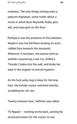 the fuck junky dos 36
madness. The only things missing were a
popcorn dispenser, some trailer about a
movie in which Ryan Reynolds finally gets
laid, and used gum on the floor.
Perhaps it was the presence of this onlooker.
Maybe it was the full Moon ducking its acne-
riddled face beneath the doorjamb.
Whatever it had been, the woman with no
asshole conjured up a war cry, drilled a
Thunder Cookie into the wall, and broke her
back in the orgasm to end all orgasms.
As the fuck junky dug in deep for the long
haul, the female voyeur watched intently,
scrubbing her clit raw.
Twenty minutes later, halftime was called.
Tfj flipped — reclining on his back, petting his
proud protrusion for the voyeur to see.
 