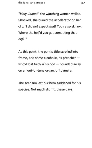 this is not an entrance 37
"Holy Jesus!" the watching woman wailed.
Shocked, she buried the accelerator on her
clit. "I did not expect that! You're so skinny.
Where the hell'd you get something that
big?!"
At this point, the porn's title scrolled into
frame, and some alcoholic, ex preacher —
who'd lost faith in his god — pounded away
on an out-of-tune organ, off camera.
The scenario left our hero saddened for his
species. Not much didn't, these days.
 