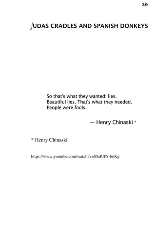 39
JUDAS CRADLES AND SPANISH DONKEYS
So that's what they wanted: lies.
Beautiful lies. That's what they needed.
People were fools.
— Henry Chinaski *
* Henry Chinaski
https://www.youtube.com/watch?v=MaPJfN-buKg
 