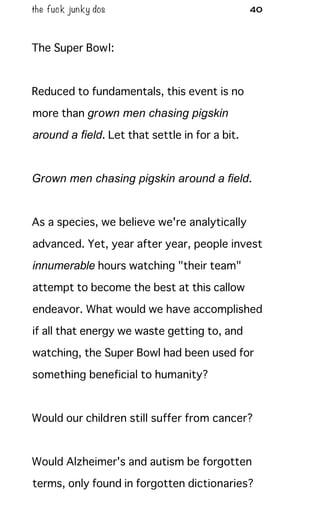 the fuck junky dos 40
The Super Bowl:
Reduced to fundamentals, this event is no
more than grown men chasing pigskin
around a field. Let that settle in for a bit.
Grown men chasing pigskin around a field.
As a species, we believe we're analytically
advanced. Yet, year after year, people invest
innumerable hours watching "their team"
attempt to become the best at this callow
endeavor. What would we have accomplished
if all that energy we waste getting to, and
watching, the Super Bowl had been used for
something beneficial to humanity?
Would our children still suffer from cancer?
Would Alzheimer's and autism be forgotten
terms, only found in forgotten dictionaries?
 
