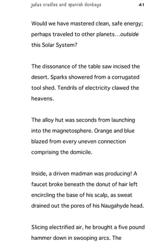 judas cradles and spa nish donkeys 41
Would we have mastered clean, safe energy;
perhaps traveled to other planets…outside
this Solar System?
The dissonance of the table saw incised the
desert. Sparks showered from a corrugated
tool shed. Tendrils of electricity clawed the
heavens.
The alloy hut was seconds from launching
into the magnetosphere. Orange and blue
blazed from every uneven connection
comprising the domicile.
Inside, a driven madman was producing! A
faucet broke beneath the donut of hair left
encircling the base of his scalp, as sweat
drained out the pores of his Naugahyde head.
Slicing electrified air, he brought a five pound
hammer down in swooping arcs. The
 