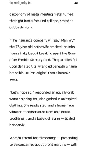 the fuck junky dos 42
cacophony of metal meeting metal turned
the night into a frenzied calliope, smashed
out by demons.
"The insurance company will pay, Marilyn,"
the 73 year old housewife croaked, crumbs
from a flaky biscuit breaking apart like Queen
after Freddie Mercury died. The particles fell
upon deflated tits, wrangled beneath a name
brand blouse less original than a karaoke
song.
"Let's hope so," responded an equally drab
woman sipping tea, also garbed in uninspired
clothing. She readjusted, and a homemade
vibrator — constructed from an electric
toothbrush, and a baby doll's arm — tickled
her cervix.
Women attend board meetings — pretending
to be concerned about profit margins — with
 