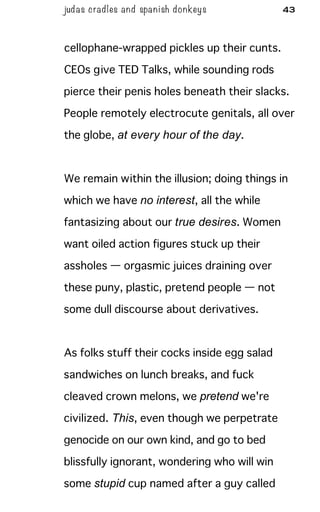 judas cradles and spa nish donkeys 43
cellophane-wrapped pickles up their cunts.
CEOs give TED Talks, while sounding rods
pierce their penis holes beneath their slacks.
People remotely electrocute genitals, all over
the globe, at every hour of the day.
We remain within the illusion; doing things in
which we have no interest, all the while
fantasizing about our true desires. Women
want oiled action figures stuck up their
assholes — orgasmic juices draining over
these puny, plastic, pretend people — not
some dull discourse about derivatives.
As folks stuff their cocks inside egg salad
sandwiches on lunch breaks, and fuck
cleaved crown melons, we pretend we're
civilized. This, even though we perpetrate
genocide on our own kind, and go to bed
blissfully ignorant, wondering who will win
some stupid cup named after a guy called
 