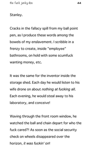 the fuck junky dos 44
Stanley.
Cracks in the fallacy spill from my ball point
pen, as I produce these words among the
bowels of my enslavement. I scribble in a
frenzy to create, inside "employee"
bathrooms, on hold with some scumfuck
wanting money, etc.
It was the same for the inventor inside the
storage shed. Each day he would listen to his
wife drone on about nothing at fucking all.
Each evening, he would steal away to his
laboratory, and conceive!
Waving through the front room window, he
watched the ball and chain depart for who the
fuck cared?! As soon as the social security
check on wheels disappeared over the
horizon, it was fuckin' on!
 