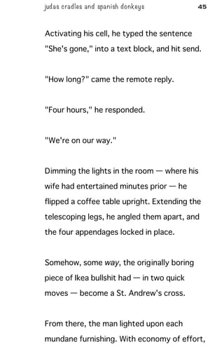 judas cradles and spa nish donkeys 45
Activating his cell, he typed the sentence
"She's gone," into a text block, and hit send.
"How long?" came the remote reply.
"Four hours," he responded.
"We're on our way."
Dimming the lights in the room — where his
wife had entertained minutes prior — he
flipped a coffee table upright. Extending the
telescoping legs, he angled them apart, and
the four appendages locked in place.
Somehow, some way, the originally boring
piece of Ikea bullshit had — in two quick
moves — become a St. Andrew's cross.
From there, the man lighted upon each
mundane furnishing. With economy of effort,
 