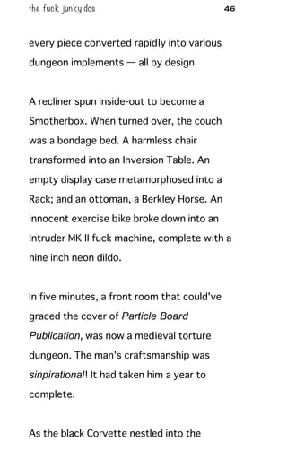 the fuck junky dos 46
every piece converted rapidly into various
dungeon implements — all by design.
A recliner spun inside-out to become a
Smotherbox. When turned over, the couch
was a bondage bed. A harmless chair
transformed into an Inversion Table. An
empty display case metamorphosed into a
Rack; and an ottoman, a Berkley Horse. An
innocent exercise bike broke down into an
Intruder MK II fuck machine, complete with a
nine inch neon dildo.
In five minutes, a front room that could've
graced the cover of Particle Board
Publication, was now a medieval torture
dungeon. The man's craftsmanship was
sinpirational! It had taken him a year to
complete.
As the black Corvette nestled into the
 