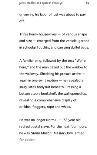 judas cradles and spa nish donkeys 47
driveway, his labor of lust was about to pay
off.
Three horny housewives — of various shape
and size — emerged from the vehicle, garbed
in schoolgirl outfits, and carrying duffel bags.
A familiar ping, followed by the text "We're
here," and the man gazed out the window to
the walkway. Shedding his prosaic attire —
again in one swift motion — he revealed a
snug, latex bodysuit beneath. Pressing a
button atop a bookshelf, the wall opened up,
revealing a comprehensive display of
drilldos, floggers, rope and whips.
He was no longer Norm L. — 78 year old
retired postal slave. For the next four hours,
he was Stone Mason: Master Dom, armed
for action.
 
