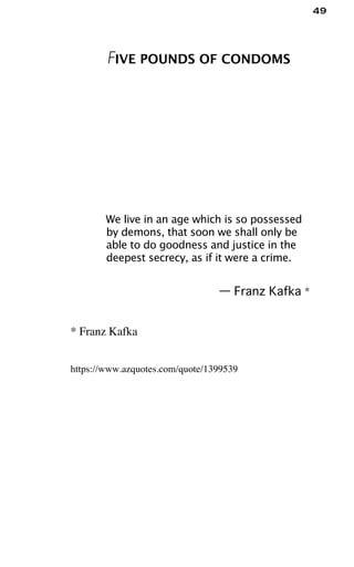 49
FIVE POUNDS OF CONDOMS
We live in an age which is so possessed
by demons, that soon we shall only be
able to do goodness and justice in the
deepest secrecy, as if it were a crime.
— Franz Kafka *
* Franz Kafka
https://www.azquotes.com/quote/1399539
 