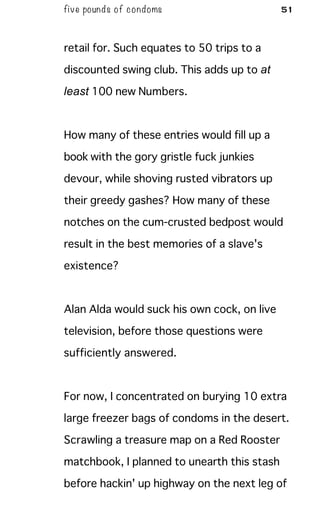 five pounds of condoms 51
retail for. Such equates to 50 trips to a
discounted swing club. This adds up to at
least 100 new Numbers.
How many of these entries would fill up a
book with the gory gristle fuck junkies
devour, while shoving rusted vibrators up
their greedy gashes? How many of these
notches on the cum-crusted bedpost would
result in the best memories of a slave's
existence?
Alan Alda would suck his own cock, on live
television, before those questions were
sufficiently answered.
For now, I concentrated on burying 10 extra
large freezer bags of condoms in the desert.
Scrawling a treasure map on a Red Rooster
matchbook, I planned to unearth this stash
before hackin' up highway on the next leg of
 