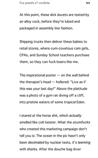 five pounds of condoms 53
At this point, these dick duvets are tested by
an alloy cock, before they're lubed and
packaged in assembly line fashion.
Shipping trucks then deliver these babies to
retail stores, where cum-covetous cam girls,
CPAs, and Sunday School teachers purchase
them, so they can fuck losers like me.
The inspirational poster — on the wall behind
the therapist's head — hollered: "Live as if
this was your last day!" Above the platitude
was a photo of a gym rat diving off a cliff,
into pristine waters of some tropical Eden.
I stared at the horse shit, which actually
smelled like colt keister. What the scumfucks
who created this marketing campaign don't
tell you is: The ocean in the pic hasn't only
been decimated by nuclear tests, it's teeming
with sharks. After the douche bag diver
 
