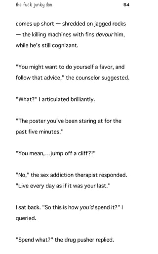 the fuck junky dos 54
comes up short — shredded on jagged rocks
— the killing machines with fins devour him,
while he's still cognizant.
"You might want to do yourself a favor, and
follow that advice," the counselor suggested.
"What?" I articulated brilliantly.
"The poster you've been staring at for the
past five minutes."
"You mean,…jump off a cliff?!"
"No," the sex addiction therapist responded.
"Live every day as if it was your last."
I sat back. "So this is how you'd spend it?" I
queried.
"Spend what?" the drug pusher replied.
 