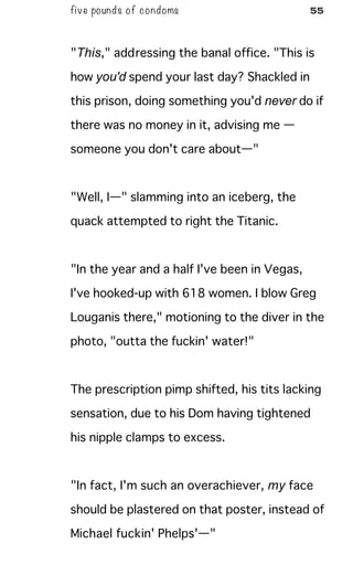 five pounds of condoms 55
"This," addressing the banal office. "This is
how you'd spend your last day? Shackled in
this prison, doing something you'd never do if
there was no money in it, advising me —
someone you don't care about—"
"Well, I—" slamming into an iceberg, the
quack attempted to right the Titanic.
"In the year and a half I've been in Vegas,
I've hooked-up with 618 women. I blow Greg
Louganis there," motioning to the diver in the
photo, "outta the fuckin' water!"
The prescription pimp shifted, his tits lacking
sensation, due to his Dom having tightened
his nipple clamps to excess.
"In fact, I'm such an overachiever, my face
should be plastered on that poster, instead of
Michael fuckin' Phelps'—"
 