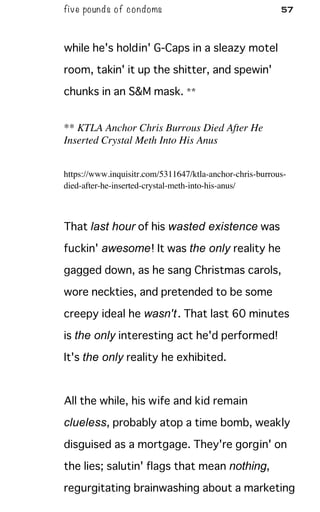 five pounds of condoms 57
while he's holdin' G-Caps in a sleazy motel
room, takin' it up the shitter, and spewin'
chunks in an S&M mask. **
** KTLA Anchor Chris Burrous Died After He
Inserted Crystal Meth Into His Anus
https://www.inquisitr.com/5311647/ktla-anchor-chris-burrous-
died-after-he-inserted-crystal-meth-into-his-anus/
That last hour of his wasted existence was
fuckin' awesome! It was the only reality he
gagged down, as he sang Christmas carols,
wore neckties, and pretended to be some
creepy ideal he wasn't. That last 60 minutes
is the only interesting act he'd performed!
It's the only reality he exhibited.
All the while, his wife and kid remain
clueless, probably atop a time bomb, weakly
disguised as a mortgage. They're gorgin' on
the lies; salutin' flags that mean nothing,
regurgitating brainwashing about a marketing
 