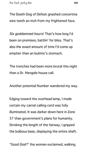 the fuck junky dos 60
The Death Dog of Defeat gnashed concertina
wire teeth an inch from my frightened face.
Six goddamned hours! That's how long I'd
been on premises, battlin' for bliss. That's
also the exact amount of time I'd come up
emptier than an bulimic's stomach.
The trenches had been more brutal this night
than a Dr. Mengele house call.
Another potential Number wandered my way.
Edging toward the overhead lamp, I made
certain my carnal calling card was fully
illuminated. It was darker down here in Zone
37 than government's plans for humanity.
Stroking the length of the fairway, I gripped
the bulbous base, displaying the entire shaft.
"Good God!" the woman exclaimed, walking
 