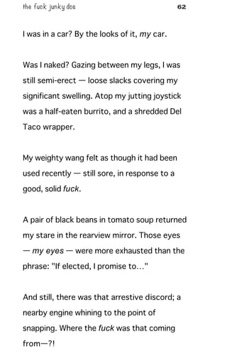 the fuck junky dos 62
I was in a car? By the looks of it, my car.
Was I naked? Gazing between my legs, I was
still semi-erect — loose slacks covering my
significant swelling. Atop my jutting joystick
was a half-eaten burrito, and a shredded Del
Taco wrapper.
My weighty wang felt as though it had been
used recently — still sore, in response to a
good, solid fuck.
A pair of black beans in tomato soup returned
my stare in the rearview mirror. Those eyes
— my eyes — were more exhausted than the
phrase: "If elected, I promise to…"
And still, there was that arrestive discord; a
nearby engine whining to the point of
snapping. Where the fuck was that coming
from—?!
 