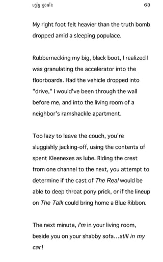 ugly goals 63
My right foot felt heavier than the truth bomb
dropped amid a sleeping populace.
Rubbernecking my big, black boot, I realized I
was granulating the accelerator into the
floorboards. Had the vehicle dropped into
"drive," I would've been through the wall
before me, and into the living room of a
neighbor's ramshackle apartment.
Too lazy to leave the couch, you're
sluggishly jacking-off, using the contents of
spent Kleenexes as lube. Riding the crest
from one channel to the next, you attempt to
determine if the cast of The Real would be
able to deep throat pony prick, or if the lineup
on The Talk could bring home a Blue Ribbon.
The next minute, I'm in your living room,
beside you on your shabby sofa…still in my
car!
 