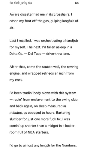 the fuck junky dos 64
Aware disaster had me in its crosshairs, I
eased my foot off the gas, gulping lungfuls of
air.
Last I recalled, I was orchestrating a handjob
for myself. The next, I'd fallen asleep in a
Delta Co. — Del Taco — drive-thru lane.
After that, came the stucco wall, the revving
engine, and wrapped refrieds an inch from
my cock.
I'd been tradin' body blows with this system
— racin' from enslavement to the swing club,
and back again, on sleep measured in
minutes, as opposed to hours. Bartering
slumber for just one more fuck fix, I was
comin' up shorter than a midget in a locker
room full of NBA starters.
I'd go to almost any length for the Numbers.
 