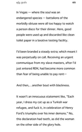 ugly goals 65
In Vegas — where the soul was an
endangered species — battalions of the
morbidly obtuse were all too happy to watch
a person disco for their dinner. Here, good
people were used up and discarded like clean
toilet paper in a laxative testing facility.
I'd been branded a steady extra; which meant I
was perpetually on call. Receiving an urgent
communique from my slave masters, after I'd
just entered REM, had become more common
than fear of being unable to pay rent—
And then,…another bout with blackness.
It wasn't an innocuous statement like, "Each
year, I dress my cat up as a Turkish war
refugee, and fuck it, in celebration of Henry
Ford's triumphs over his inner demons." No,
this declaration had teeth, as did the woman
on the other side of the glory hole.
 