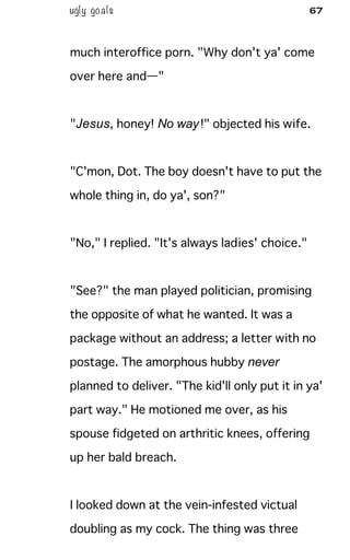 ugly goals 67
much interoffice porn. "Why don't ya' come
over here and—"
"Jesus, honey! No way!" objected his wife.
"C'mon, Dot. The boy doesn't have to put the
whole thing in, do ya', son?"
"No," I replied. "It's always ladies' choice."
"See?" the man played politician, promising
the opposite of what he wanted. It was a
package without an address; a letter with no
postage. The amorphous hubby never
planned to deliver. "The kid'll only put it in ya'
part way." He motioned me over, as his
spouse fidgeted on arthritic knees, offering
up her bald breach.
I looked down at the vein-infested victual
doubling as my cock. The thing was three
 