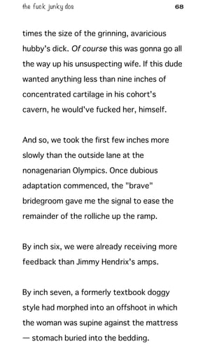 the fuck junky dos 68
times the size of the grinning, avaricious
hubby's dick. Of course this was gonna go all
the way up his unsuspecting wife. If this dude
wanted anything less than nine inches of
concentrated cartilage in his cohort's
cavern, he would've fucked her, himself.
And so, we took the first few inches more
slowly than the outside lane at the
nonagenarian Olympics. Once dubious
adaptation commenced, the "brave"
bridegroom gave me the signal to ease the
remainder of the rolliche up the ramp.
By inch six, we were already receiving more
feedback than Jimmy Hendrix's amps.
By inch seven, a formerly textbook doggy
style had morphed into an offshoot in which
the woman was supine against the mattress
— stomach buried into the bedding.
 