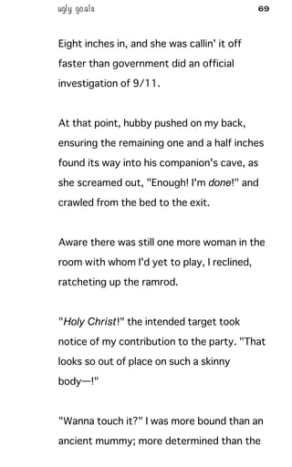 ugly goals 69
Eight inches in, and she was callin' it off
faster than government did an official
investigation of 9/11.
At that point, hubby pushed on my back,
ensuring the remaining one and a half inches
found its way into his companion's cave, as
she screamed out, "Enough! I'm done!" and
crawled from the bed to the exit.
Aware there was still one more woman in the
room with whom I'd yet to play, I reclined,
ratcheting up the ramrod.
"Holy Christ!" the intended target took
notice of my contribution to the party. "That
looks so out of place on such a skinny
body—!"
"Wanna touch it?" I was more bound than an
ancient mummy; more determined than the
 