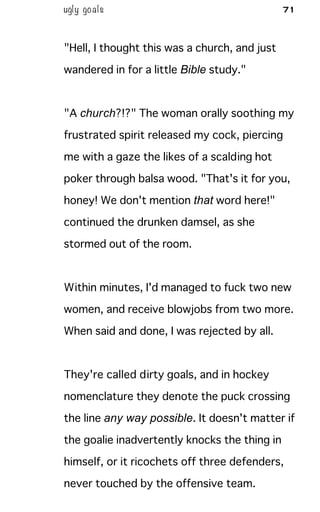 ugly goals 71
"Hell, I thought this was a church, and just
wandered in for a little Bible study."
"A church?!?" The woman orally soothing my
frustrated spirit released my cock, piercing
me with a gaze the likes of a scalding hot
poker through balsa wood. "That's it for you,
honey! We don't mention that word here!"
continued the drunken damsel, as she
stormed out of the room.
Within minutes, I'd managed to fuck two new
women, and receive blowjobs from two more.
When said and done, I was rejected by all.
They're called dirty goals, and in hockey
nomenclature they denote the puck crossing
the line any way possible. It doesn't matter if
the goalie inadvertently knocks the thing in
himself, or it ricochets off three defenders,
never touched by the offensive team.
 