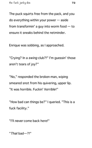 the fuck junky dos 72
The puck squirts free from the pack, and you
do everything within your power — aside
from transformin' a guy into worm food — to
ensure it sneaks behind the netminder.
Enrique was sobbing, as I approached.
"Crying? In a swing club?!" I'm guessin' those
aren't tears of joy?"
"No," responded the broken man, wiping
smeared snot from his quivering, upper lip.
"It was horrible. Fuckin' horrible!"
"How bad can things be?" I queried. "This is a
fuck facility."
"I'll never come back here!"
"That bad—?!"
 