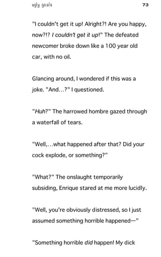 ugly goals 73
"I couldn't get it up! Alright?! Are you happy,
now?!? I couldn't get it up!" The defeated
newcomer broke down like a 100 year old
car, with no oil.
Glancing around, I wondered if this was a
joke. "And…?" I questioned.
"Huh?" The harrowed hombre gazed through
a waterfall of tears.
"Well,…what happened after that? Did your
cock explode, or something?"
"What?" The onslaught temporarily
subsiding, Enrique stared at me more lucidly.
"Well, you're obviously distressed, so I just
assumed something horrible happened—"
"Something horrible did happen! My dick
 