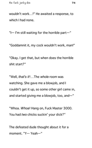 the fuck junky dos 74
wouldn't work…!" He awaited a response, to
which I had none.
"I— I'm still waiting for the horrible part—"
"Goddamnit it, my cock wouldn't work, man!"
"Okay. I get that, but when does the horrible
shit start?"
"Well, that's it!…The whole room was
watching. She gave me a blowjob, and I
couldn't get it up, so some other girl came in,
and started giving me a blowjob, too, and—"
"Whoa. Whoa! Hang on, Fuck Master 3000.
You had two chicks suckin' your dick?"
The defeated dude thought about it for a
moment. "Y— Yeah—"
 