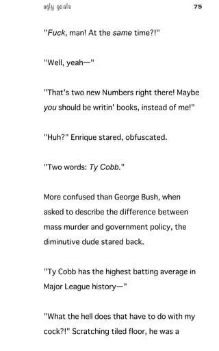 ugly goals 75
"Fuck, man! At the same time?!"
"Well, yeah—"
"That's two new Numbers right there! Maybe
you should be writin' books, instead of me!"
"Huh?" Enrique stared, obfuscated.
"Two words: Ty Cobb."
More confused than George Bush, when
asked to describe the difference between
mass murder and government policy, the
diminutive dude stared back.
"Ty Cobb has the highest batting average in
Major League history—"
"What the hell does that have to do with my
cock?!" Scratching tiled floor, he was a
 
