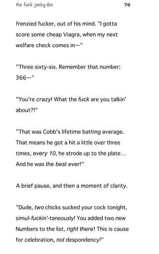 the fuck junky dos 76
frenzied fucker, out of his mind. "I gotta
score some cheap Viagra, when my next
welfare check comes in—"
"Three sixty-six. Remember that number:
366—"
"You're crazy! What the fuck are you talkin'
about?!"
"That was Cobb's lifetime batting average.
That means he got a hit a little over three
times, every 10, he strode up to the plate…
And he was the best ever!"
A brief pause, and then a moment of clarity.
"Dude, two chicks sucked your cock tonight,
simul-fuckin'-taneously! You added two new
Numbers to the list, right there! This is cause
for celebration, not despondency!"
 