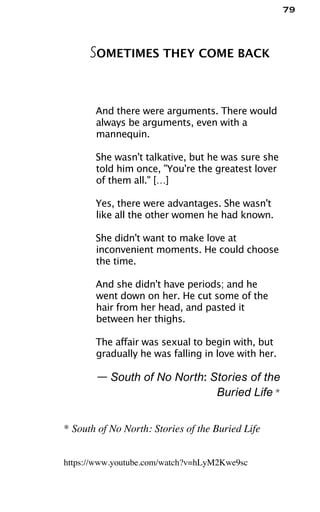 79
SOMETIMES THEY COME BACK
And there were arguments. There would
always be arguments, even with a
mannequin.
She wasn't talkative, but he was sure she
told him once, "You're the greatest lover
of them all." […]
Yes, there were advantages. She wasn't
like all the other women he had known.
She didn't want to make love at
inconvenient moments. He could choose
the time.
And she didn't have periods; and he
went down on her. He cut some of the
hair from her head, and pasted it
between her thighs.
The affair was sexual to begin with, but
gradually he was falling in love with her.
— South of No North: Stories of the
Buried Life *
* South of No North: Stories of the Buried Life
https://www.youtube.com/watch?v=hLyM2Kwe9sc
 