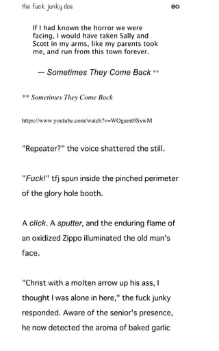 the fuck junky dos 80
If I had known the horror we were
facing, I would have taken Sally and
Scott in my arms, like my parents took
me, and run from this town forever.
— Sometimes They Come Back **
** Sometimes They Come Back
https://www.youtube.com/watch?v=WOgamt9SxwM
"Repeater?" the voice shattered the still.
"Fuck!" tfj spun inside the pinched perimeter
of the glory hole booth.
A click. A sputter, and the enduring flame of
an oxidized Zippo illuminated the old man's
face.
"Christ with a molten arrow up his ass, I
thought I was alone in here," the fuck junky
responded. Aware of the senior's presence,
he now detected the aroma of baked garlic
 