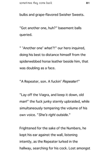 someti mes they come back 81
bulbs and grape-flavored Swisher Sweets.
"Got another one, huh?" basement balls
queried.
" 'Another one' what?!" our hero inquired,
doing his best to distance himself from the
spiderwebbed horse leather beside him, that
was doubling as a face.
"A Repeater, son. A fuckin' Repeater!"
"Lay off the Viagra, and keep it down, old
man!" the fuck junky sternly upbraided, while
simultaneously tempering the volume of his
own voice. "She's right outside."
Frightened for the sake of the Numbers, he
kept his ear against the wall, listening
intently, as the Repeater lurked in the
hallway, searching for his cock. Lost amongst
 