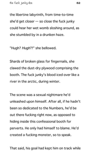 the fuck junky dos 82
the libertine labyrinth, from time-to-time
she'd get closer — so close the fuck junky
could hear her wet womb sloshing around, as
she stumbled by in a drunken haze.
"Hugh? Hugh?!" she bellowed.
Shards of broken glass for fingernails, she
clawed the dust-dry plywood comprising the
booth. The fuck junky's blood iced over like a
river in the arctic, during winter.
The scene was a sexual nightmare he'd
unleashed upon himself. After all, if he hadn't
been so dedicated to the Numbers, he'd be
out there fucking right now, as opposed to
hiding inside this confessional booth for
perverts. He only had himself to blame. He'd
created a fucking monster, so to speak.
That said, his goal had kept him on track while
 