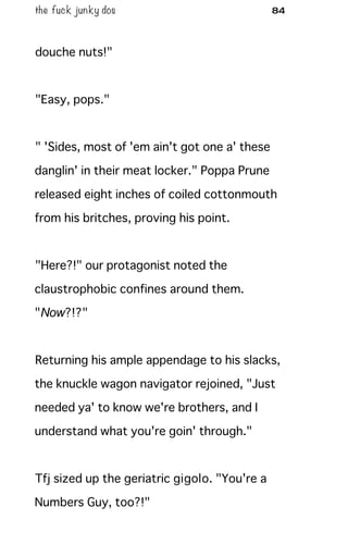 the fuck junky dos 84
douche nuts!"
"Easy, pops."
" 'Sides, most of 'em ain't got one a' these
danglin' in their meat locker." Poppa Prune
released eight inches of coiled cottonmouth
from his britches, proving his point.
"Here?!" our protagonist noted the
claustrophobic confines around them.
"Now?!?"
Returning his ample appendage to his slacks,
the knuckle wagon navigator rejoined, "Just
needed ya' to know we're brothers, and I
understand what you're goin' through."
Tfj sized up the geriatric gigolo. "You're a
Numbers Guy, too?!"
 